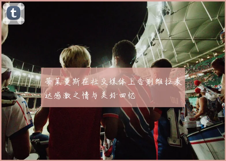 蒂莱曼斯在社交媒体上告别维拉表达感激之情与美好回忆