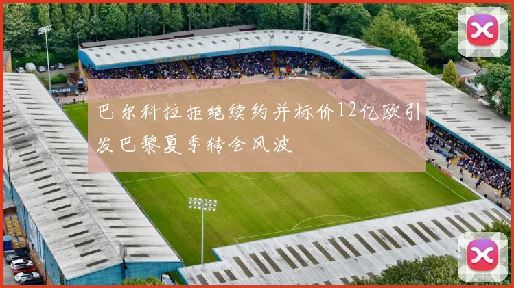 巴尔科拉拒绝续约并标价12亿欧引发巴黎夏季转会风波